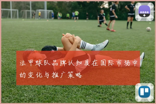 法甲球队品牌认知度在国际市场中的变化与推广策略