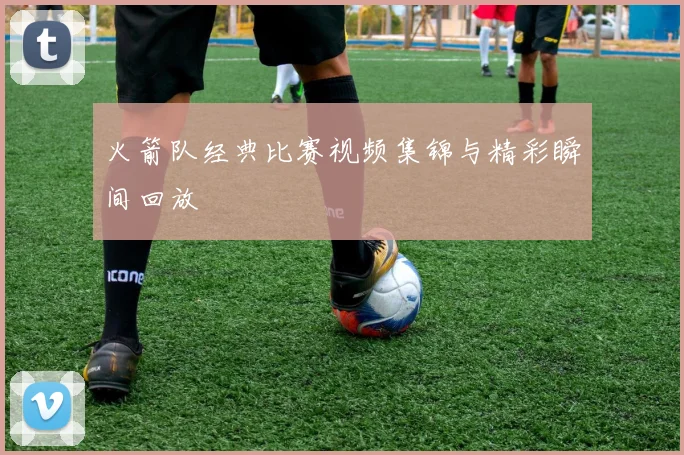 火箭队经典比赛视频集锦与精彩瞬间回放