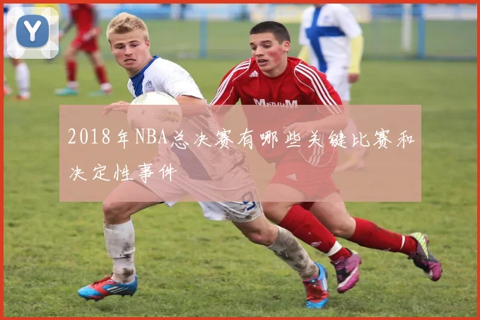 2018年NBA总决赛有哪些关键比赛和决定性事件