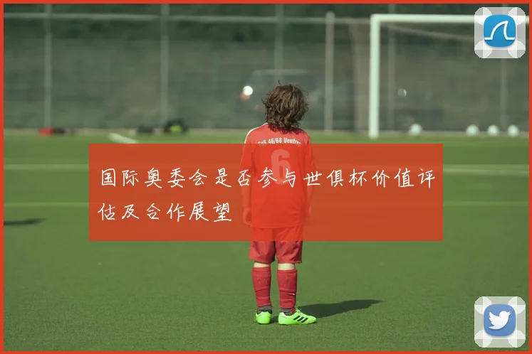 国际奥委会是否参与世俱杯价值评估及合作展望