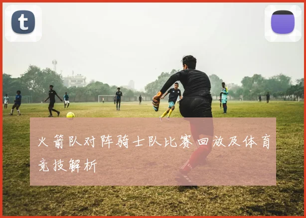 火箭队对阵骑士队比赛回放及体育竞技解析