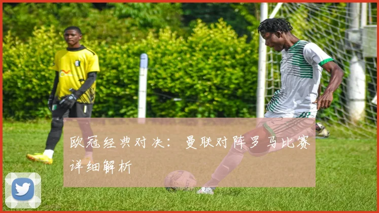 欧冠经典对决：曼联对阵罗马比赛详细解析